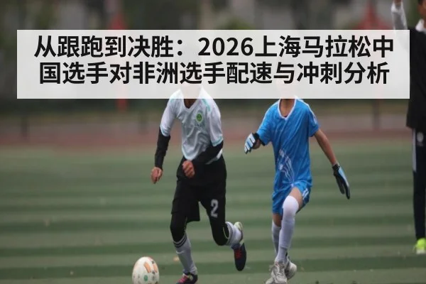 从跟跑到决胜:2026上海马拉松中国选手对非洲选手配速与冲刺分析